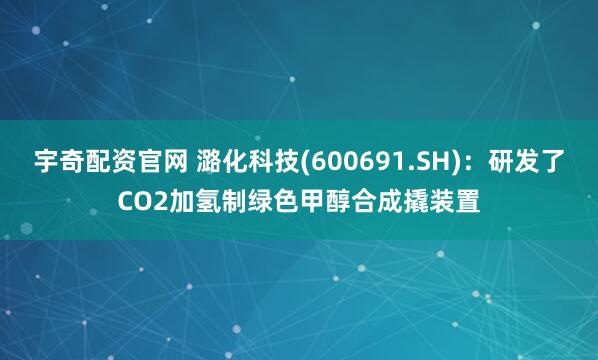 宇奇配资官网 潞化科技(600691.SH)：研发了CO2加氢制绿色甲醇合成撬装置