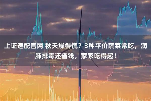 上证速配官网 秋天燥得慌？3种平价蔬菜常吃，润肺排毒还省钱，家家吃得起！