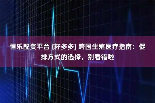 恒乐配资平台 {籽多多} 跨国生殖医疗指南：促排方式的选择，别看错啦