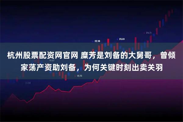 杭州股票配资网官网 糜芳是刘备的大舅哥，曾倾家荡产资助刘备，为何关键时刻出卖关羽