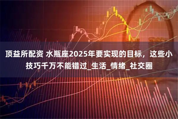 顶益所配资 水瓶座2025年要实现的目标,这些小技巧千万不能错过_生活_情绪_社交圈
