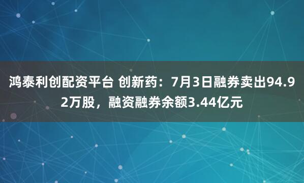 鸿泰利创配资平台 创新药：7月3日融券卖出94.92万股，融资融券余额3.44亿元