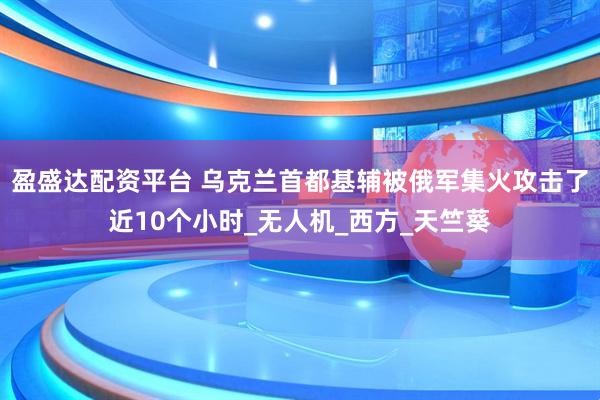 盈盛达配资平台 乌克兰首都基辅被俄军集火攻击了近10个小时_无人机_西方_天竺葵