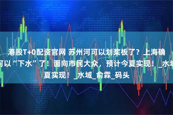 港股T+0配资官网 苏州河可以划桨板了？上海确认：苏州河可以“下水”了！面向市民大众，预计今夏实现！_水域_俞霖_码头
