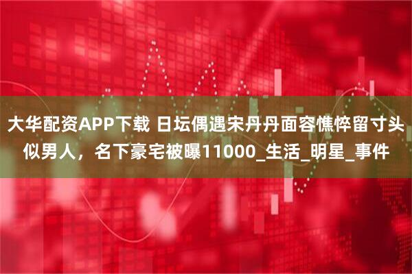 大华配资APP下载 日坛偶遇宋丹丹面容憔悴留寸头似男人，名下豪宅被曝11000_生活_明星_事件