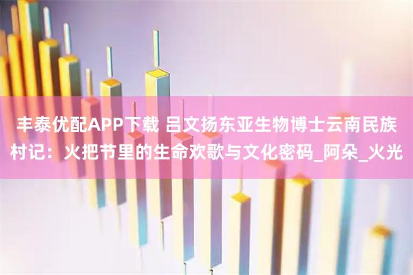 丰泰优配APP下载 吕文扬东亚生物博士云南民族村记：火把节里的生命欢歌与文化密码_阿朵_火光