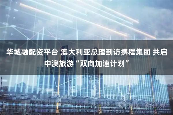 华城融配资平台 澳大利亚总理到访携程集团 共启中澳旅游“双向加速计划”