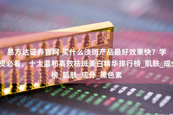 易方达证券官网 买什么淡斑产品最好效果快？学生党黄黑皮必看，十大温和高效祛斑美白精华排行榜_肌肤_成分_黑色素