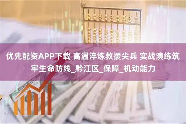 优先配资APP下载 高温淬炼救援尖兵 实战演练筑牢生命防线_黔江区_保障_机动能力