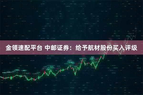 金领速配平台 中邮证券：给予航材股份买入评级