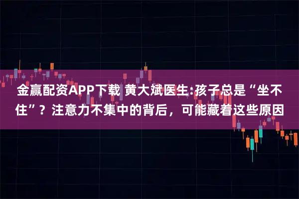 金赢配资APP下载 黄大斌医生:孩子总是“坐不住”？注意力不集中的背后，可能藏着这些原因