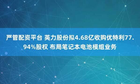 严管配资平台 英力股份拟4.68亿收购优特利77.94%股权 布局笔记本电池模组业务