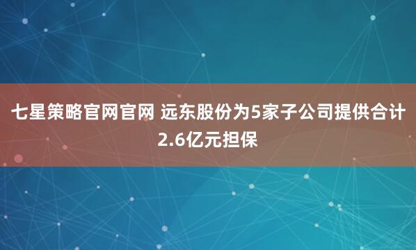 七星策略官网官网 远东股份为5家子公司提供合计2.6亿元担保