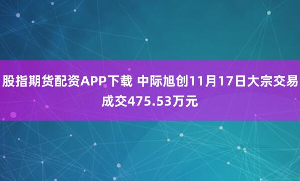 股指期货配资APP下载 中际旭创11月17日大宗交易成交475.53万元
