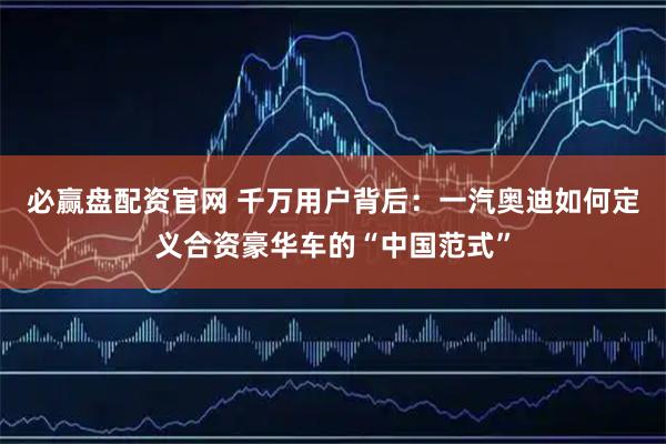 必赢盘配资官网 千万用户背后：一汽奥迪如何定义合资豪华车的“中国范式”