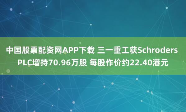 中国股票配资网APP下载 三一重工获Schroders PLC增持70.96万股 每股作价约22.40港元