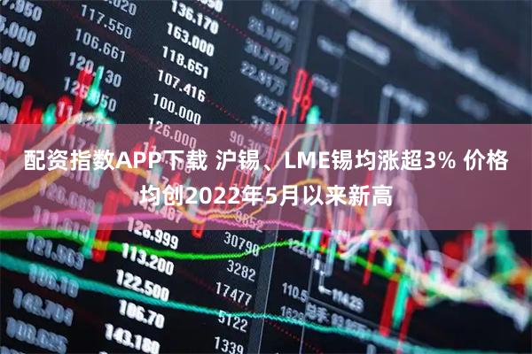 配资指数APP下载 沪锡、LME锡均涨超3% 价格均创2022年5月以来新高