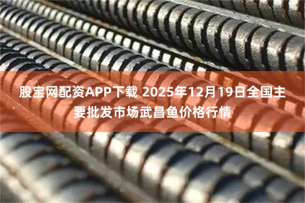 股宝网配资APP下载 2025年12月19日全国主要批发市场武昌鱼价格行情