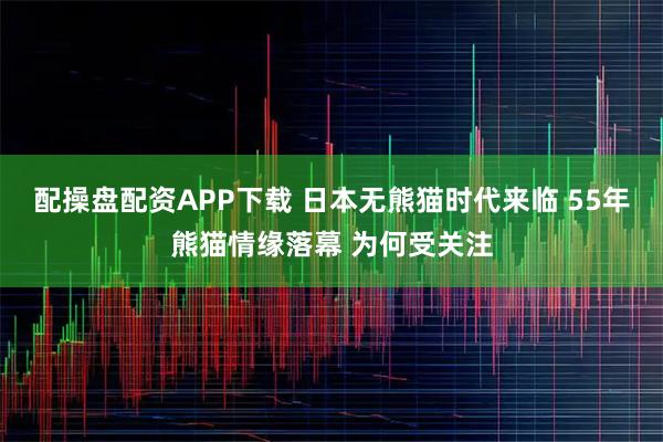 配操盘配资APP下载 日本无熊猫时代来临 55年熊猫情缘落幕 为何受关注
