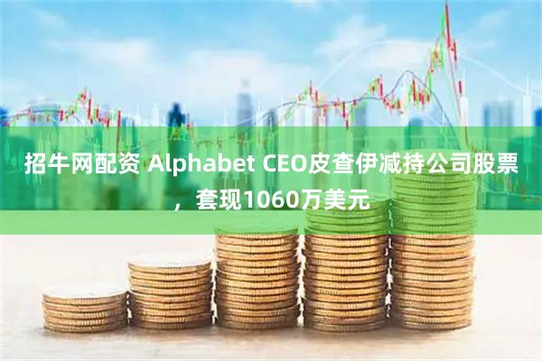 招牛网配资 Alphabet CEO皮查伊减持公司股票，套现1060万美元