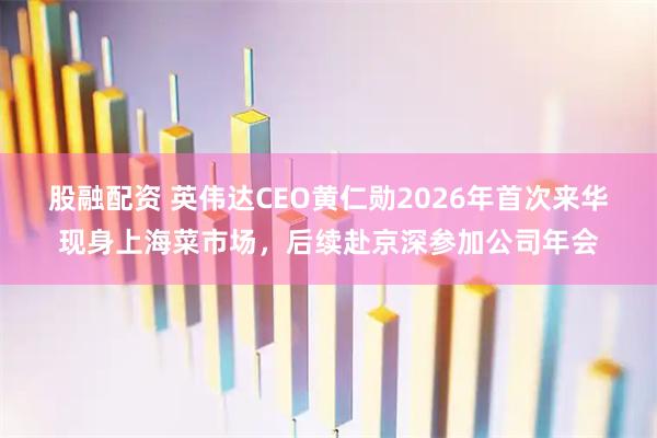 股融配资 英伟达CEO黄仁勋2026年首次来华现身上海菜市场，后续赴京深参加公司年会
