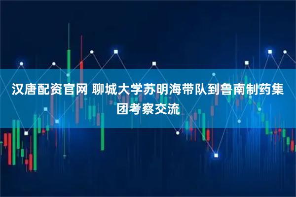 汉唐配资官网 聊城大学苏明海带队到鲁南制药集团考察交流