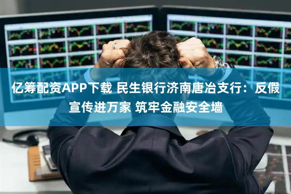 亿筹配资APP下载 民生银行济南唐冶支行：反假宣传进万家 筑牢金融安全墙