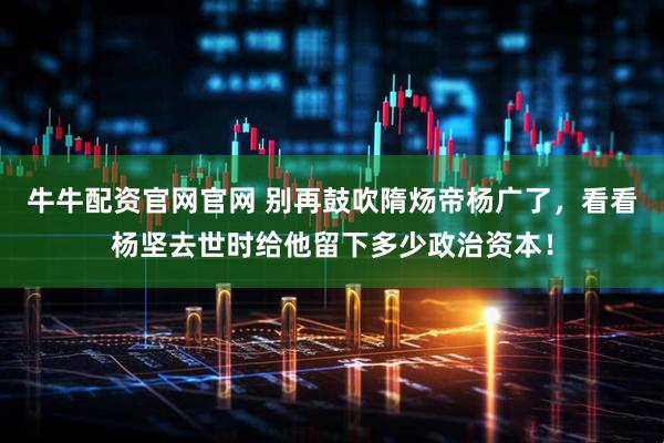 牛牛配资官网官网 别再鼓吹隋炀帝杨广了，看看杨坚去世时给他留下多少政治资本！