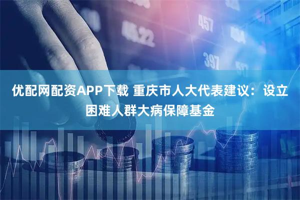 优配网配资APP下载 重庆市人大代表建议：设立困难人群大病保障基金