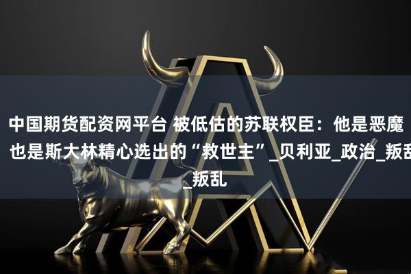 中国期货配资网平台 被低估的苏联权臣：他是恶魔，也是斯大林精心选出的“救世主”_贝利亚_政治_叛乱