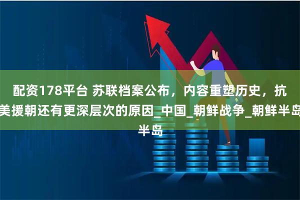 配资178平台 苏联档案公布，内容重塑历史，抗美援朝还有更深层次的原因_中国_朝鲜战争_朝鲜半岛
