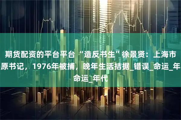 期货配资的平台平台 “造反书生”徐景贤：上海市委原书记，1976年被捕，晚年生活拮据_错误_命运_年代