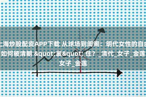 上海炒股配资APP下载 从球场到闺阁：明代女性的自由如何被清朝 "裹" 住？_清代_女子_金莲
