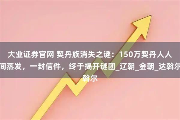 大业证券官网 契丹族消失之谜：150万契丹人人间蒸发，一封信件，终于揭开谜团_辽朝_金朝_达斡尔
