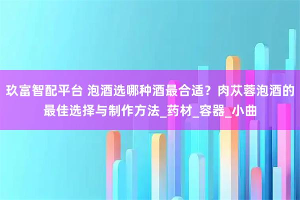 玖富智配平台 泡酒选哪种酒最合适？肉苁蓉泡酒的最佳选择与制作方法_药材_容器_小曲