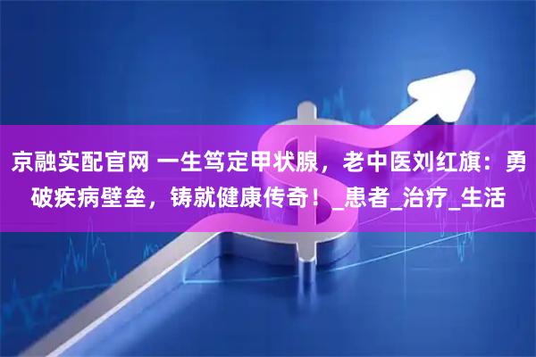 京融实配官网 一生笃定甲状腺，老中医刘红旗：勇破疾病壁垒，铸就健康传奇！_患者_治疗_生活