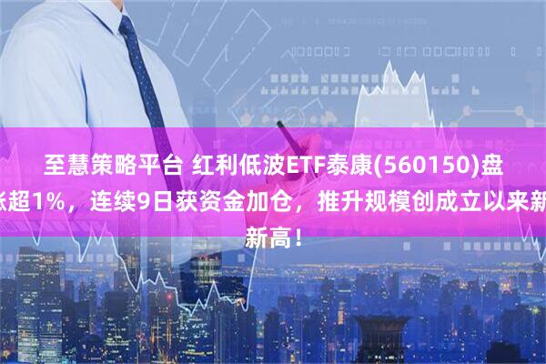 至慧策略平台 红利低波ETF泰康(560150)盘中涨超1%，连续9日获资金加仓，推升规模创成立以来新高！