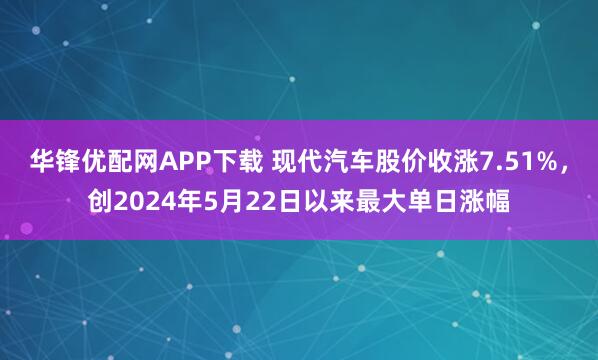 华锋优配网APP下载 现代汽车股价收涨7.51%，创2024年5月22日以来最大单日涨幅