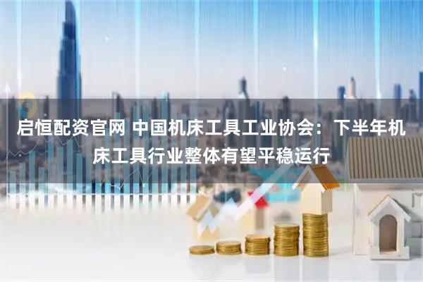 启恒配资官网 中国机床工具工业协会：下半年机床工具行业整体有望平稳运行