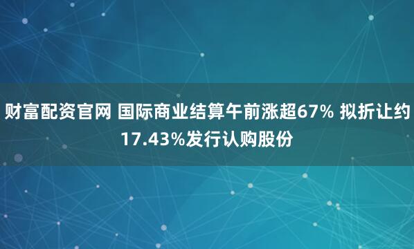 财富配资官网 国际商业结算午前涨超67% 拟折让约17.43%发行认购股份