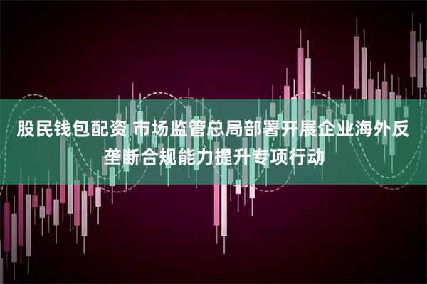 股民钱包配资 市场监管总局部署开展企业海外反垄断合规能力提升专项行动